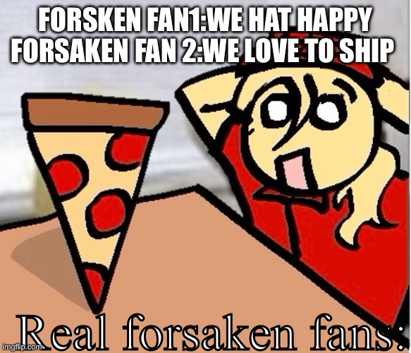 Forsaken fans be like | FORSKEN FAN1:WE HAT HAPPY
FORSAKEN FAN 2:WE LOVE TO SHIP; Real forsaken fans: | image tagged in piza | made w/ Imgflip meme maker