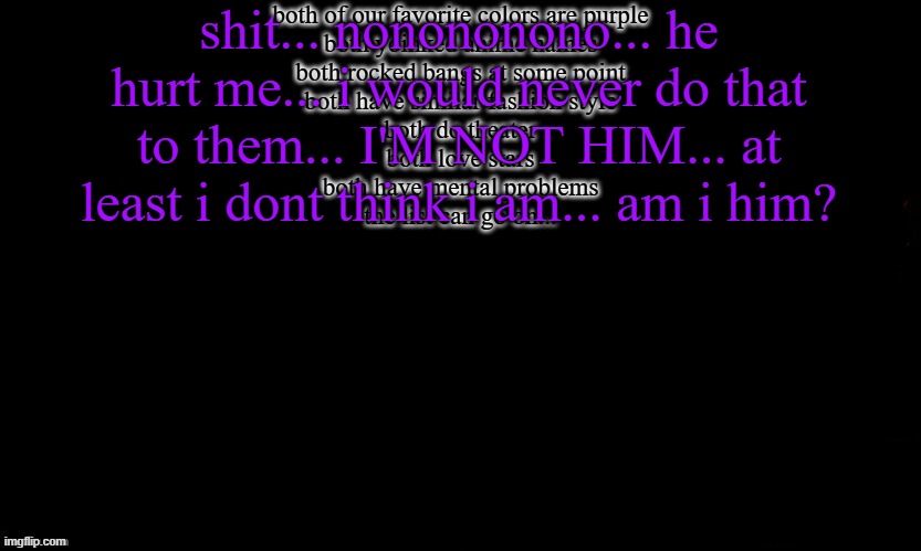 you gotta love realizing how much you are alike to your past lover... if i could even call him that... | both of our favorite colors are purple
both yoinked anime names
both rocked bangs at some point
both have similar fashion style
both do theater
both love stars
both have mental problems
the list can go on... shit... nonononono... he hurt me... i would never do that to them... I'M NOT HIM... at least i dont think i am... am i him? | made w/ Imgflip meme maker