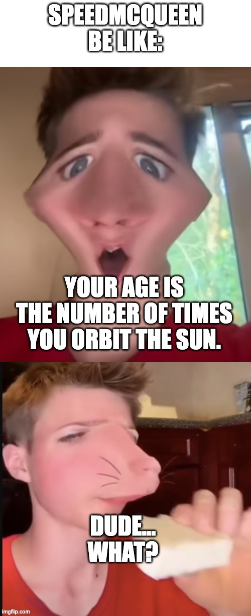 SPEEDMCQUEEN BE LIKE:; YOUR AGE IS THE NUMBER OF TIMES YOU ORBIT THE SUN. DUDE... WHAT? | image tagged in my honest reaction,speed mcqueen | made w/ Imgflip meme maker