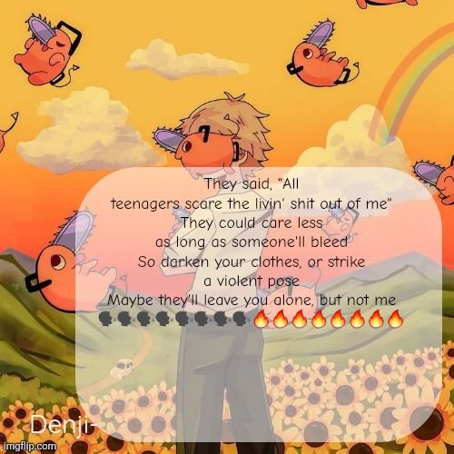 Denji announcement template | They said, "All teenagers scare the livin' shit out of me"
They could care less as long as someone'll bleed
So darken your clothes, or strike a violent pose
Maybe they'll leave you alone, but not me
🗣️🗣️🗣️🗣️🗣️🗣️🗣️🗣️🔥🔥🔥🔥🔥🔥🔥🔥 | image tagged in denji announcement template | made w/ Imgflip meme maker