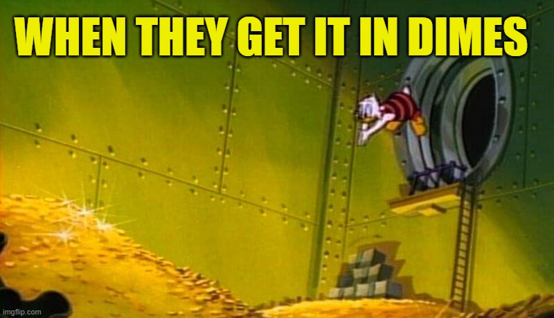 Scrooge McDuck dives into gold coins | WHEN THEY GET IT IN DIMES | image tagged in scrooge mcduck dives into gold coins | made w/ Imgflip meme maker
