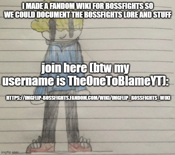 Link in comments | I MADE A FANDOM WIKI FOR BOSSFIGHTS SO WE COULD DOCUMENT THE BOSSFIGHTS LORE AND STUFF; join here (btw my username is TheOneToBlameYT):; HTTPS://IMGFLIP-BOSSFIGHTS.FANDOM.COM/WIKI/IMGFLIP_BOSSFIGHTS_WIKI | image tagged in someaustralianartist's announcment template | made w/ Imgflip meme maker