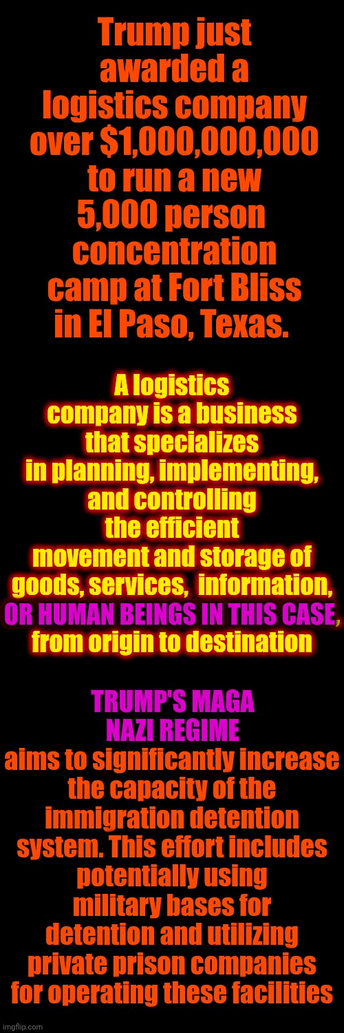 N. A. Z. I. S. | Trump just awarded a logistics company over $1,000,000,000 to run a new 5,000 person  concentration camp at Fort Bliss in El Paso, Texas. A logistics company is a business that specializes in planning, implementing, and controlling the efficient movement and storage of goods, services,  information,

OR HUMAN BEINGS IN THIS CASE,
from origin to destination; TRUMP'S MAGA NAZI REGIME
aims to significantly increase the capacity of the immigration detention system. This effort includes potentially using military bases for detention and utilizing private prison companies for operating these facilities; OR HUMAN BEINGS IN THIS CASE; TRUMP'S MAGA NAZI REGIME | image tagged in memes,maga,nazis,concentration camp,trump is a convicted rapist,special kind of stupid | made w/ Imgflip meme maker
