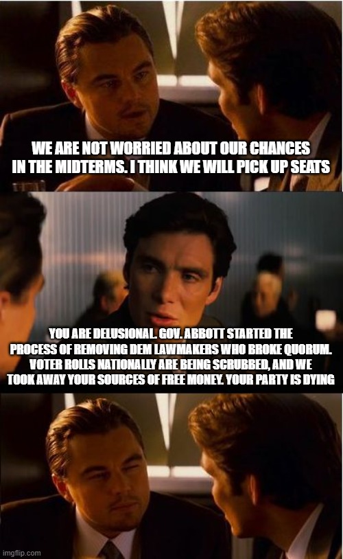 Soon "who were the Democrats" will be a third grade test question. | WE ARE NOT WORRIED ABOUT OUR CHANCES IN THE MIDTERMS. I THINK WE WILL PICK UP SEATS; YOU ARE DELUSIONAL. GOV. ABBOTT STARTED THE PROCESS OF REMOVING DEM LAWMAKERS WHO BROKE QUORUM. VOTER ROLLS NATIONALLY ARE BEING SCRUBBED, AND WE TOOK AWAY YOUR SOURCES OF FREE MONEY. YOUR PARTY IS DYING | image tagged in memes,inception,crying democrats,election fraud,maga,fafo | made w/ Imgflip meme maker