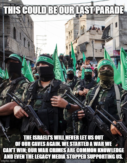 Urban renewal for GAZA | THIS COULD BE OUR LAST PARADE; THE ISRAELI'S WILL NEVER LET US OUT OF OUR CAVES AGAIN. WE STARTED A WAR WE CAN'T WIN; OUR WAR CRIMES ARE COMMON KNOWLEDGE AND EVEN THE LEGACY MEDIA STOPPED SUPPORTING US. | image tagged in hamas,urban renewal for gaza,jihad this,stand with israel,taking out the trash,bad day to be a terrorist | made w/ Imgflip meme maker