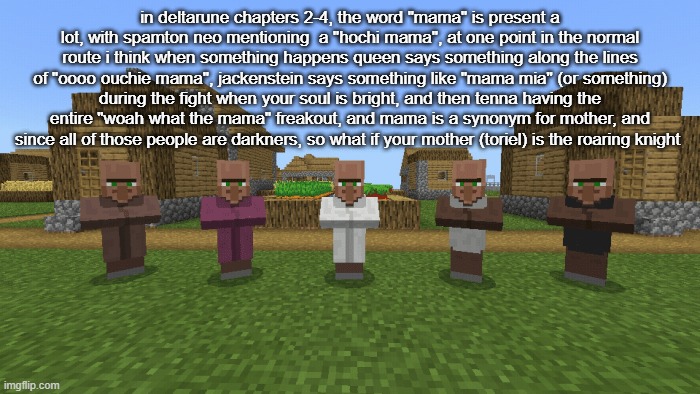 in deltarune chapters 2-4, the word "mama" is present a lot, with spamton neo mentioning  a "hochi mama", at one point in the normal route i think when something happens queen says something along the lines of "oooo ouchie mama", jackenstein says something like "mama mia" (or something) during the fight when your soul is bright, and then tenna having the entire "woah what the mama" freakout, and mama is a synonym for mother, and since all of those people are darkners, so what if your mother (toriel) is the roaring knight | made w/ Imgflip meme maker