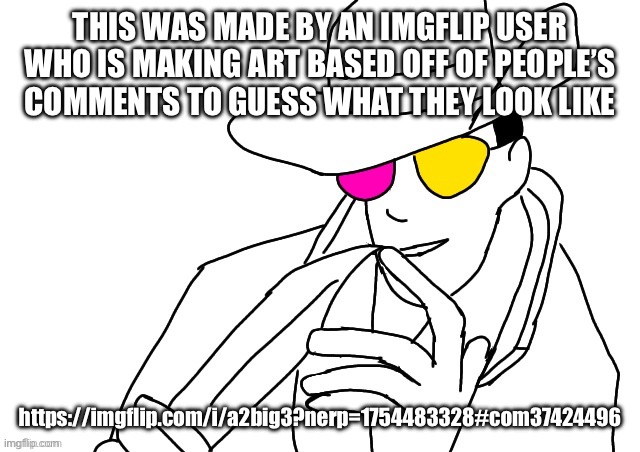 https://imgflip.com/i/a2big3?nerp=1754483328#com37424496 | THIS WAS MADE BY AN IMGFLIP USER WHO IS MAKING ART BASED OFF OF PEOPLE’S COMMENTS TO GUESS WHAT THEY LOOK LIKE; https://imgflip.com/i/a2big3?nerp=1754483328#com37424496 | image tagged in spamton le topic | made w/ Imgflip meme maker