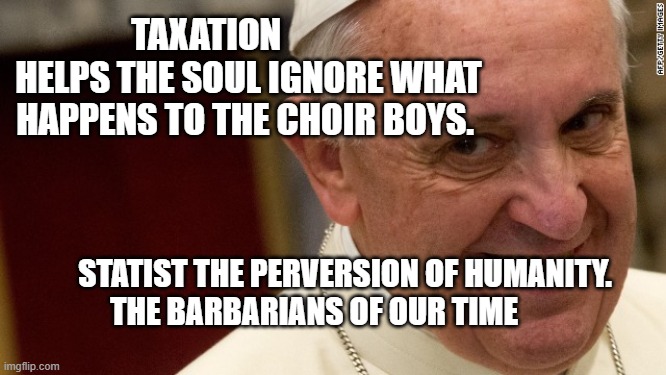 pope francis  | TAXATION             HELPS THE SOUL IGNORE WHAT HAPPENS TO THE CHOIR BOYS. STATIST THE PERVERSION OF HUMANITY. THE BARBARIANS OF OUR TIME | image tagged in pope francis | made w/ Imgflip meme maker