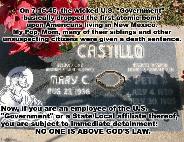 "Therefore all things whatsoever ye would that men should do to you, do ye even so to them:  for this is the Law.." Matthew 7:12 | On 7.16.45, the wicked U.S. "Government"
basically dropped the first atomic bomb
upon Americans living in New Mexico.
My Pop, Mom, many of their siblings and other
unsuspecting citizens were given a death sentence. Now, if you are an employee of the U.S.
"Government" or a State/Local affiliate thereof,
you are subject to immediate detainment:  
               NO ONE IS ABOVE GOD'S LAW. | image tagged in prince | made w/ Imgflip meme maker