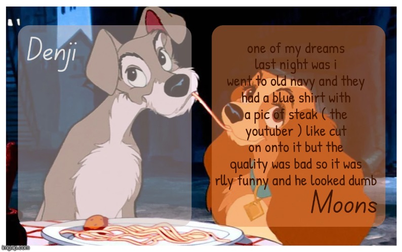 as soon as i saw it i grabbed it and said " i NEED this " | one of my dreams last night was i went to old navy and they had a blue shirt with a pic of steak ( the youtuber ) like cut on onto it but the quality was bad so it was rlly funny and he looked dumb | image tagged in denji and moons - lady and the tramp temp | made w/ Imgflip meme maker