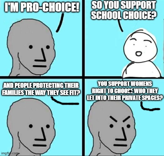 Pro-"choice" | SO YOU SUPPORT SCHOOL CHOICE? I'M PRO-CHOICE! YOU SUPPORT WOMENS RIGHT TO CHOOSE WHO THEY LET INTO THEIR PRIVATE SPACES? AND PEOPLE PROTECTING THEIR FAMILIES THE WAY THEY SEE FIT? | image tagged in npc meme,liberal logic,liberal hypocrisy,democrats,republicans,political meme | made w/ Imgflip meme maker