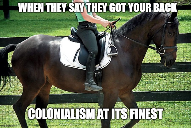 exploiting you for their own personal gains "a fun pony ride" | WHEN THEY SAY THEY GOT YOUR BACK; COLONIALISM AT ITS FINEST | image tagged in horse riding | made w/ Imgflip meme maker
