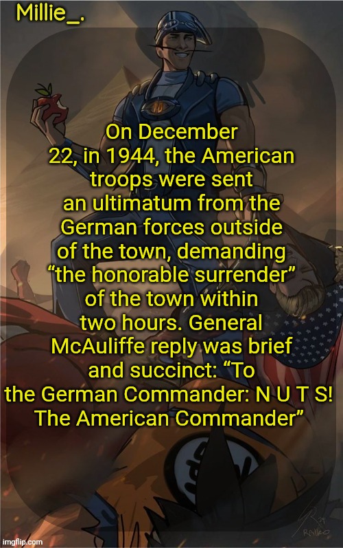 Millie's Sportacus solos fiction Announcement template | On December 22, in 1944, the American troops were sent an ultimatum from the German forces outside of the town, demanding “the honorable surrender” of the town within two hours. General McAuliffe reply was brief and succinct: “To the German Commander: N U T S! 
The American Commander” | image tagged in millie's sportacus solos fiction announcement template | made w/ Imgflip meme maker