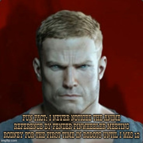 BJ Blazkowicz | FUN FACT: I NEVER NOTICED THE ANIME REFERENCE BY FENDER PINWHEELER MEETING RODNEY FOR THE FIRST TIME IN ROBOTS UNTIL I WAS 12 | image tagged in wolfenstein,robots,movie,anime,video game | made w/ Imgflip meme maker