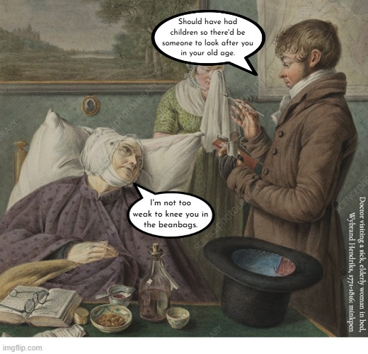 Indeed | Should have had
children so there'd be
someone to look after you
in your old age. I'm not too
weak to knee you in
the beanbags. Doctor visiting a sick, elderly woman in bed,
Wybrand Hendriks, 1771-1816: minkpen | image tagged in artmemes,antinatalism,children,overpopulation,stophavingkids,antinatalist | made w/ Imgflip meme maker