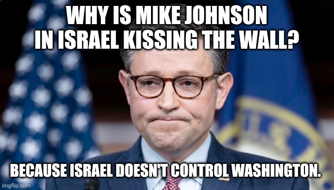 Because that would be antisemitic to suggest, right? Even though Kazharians are not Jews. Right? | WHY IS MIKE JOHNSON IN ISRAEL KISSING THE WALL? BECAUSE ISRAEL DOESN'T CONTROL WASHINGTON. | image tagged in mike johnson | made w/ Imgflip meme maker