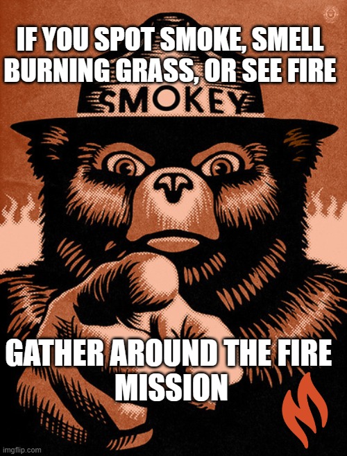 Gather around the fire | IF YOU SPOT SMOKE, SMELL BURNING GRASS, OR SEE FIRE; GATHER AROUND THE FIRE 
MISSION | image tagged in smoky the bear,smoke weed everyday,campfire,dank memes,grass,so so dank | made w/ Imgflip meme maker