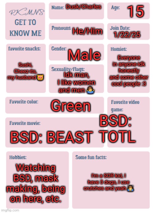 This is like my third time making one of these lol | 15; Dusk/Charles; He/Him; 1/22/25; Male; Everyone in anyone-idk honestly and some other cool people :3; Sushi, Cheez-its, my husband 😻; Idk man, I like women and men 🤷‍♂️; Green; BSD:
 TOTL; BSD: BEAST; Watching BSD, mask making, being on here, etc. I'm a SOR kid, I have 3 dogs, I use crutches and yeah 🙇‍♂️ | image tagged in pkmn's get to know me | made w/ Imgflip meme maker