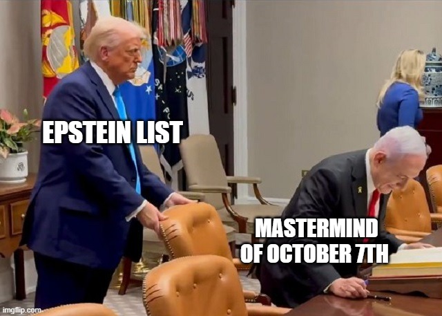trump seats Bibi | EPSTEIN LIST; MASTERMIND OF OCTOBER 7TH | image tagged in trump seats bibi | made w/ Imgflip meme maker