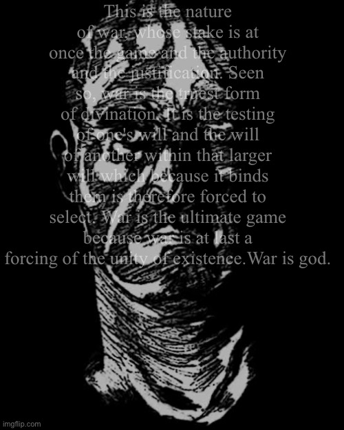 This is the nature of war, whose stake is at once the game and the authority and the justification. Seen so, war is the truest form of divination. It is the testing of one's will and the will of another within that larger will which because it binds them is therefore forced to select. War is the ultimate game because war is at last a forcing of the unity of existence.War is god. | image tagged in blood meridian,books,distressing,memes,war,judge holden | made w/ Imgflip meme maker