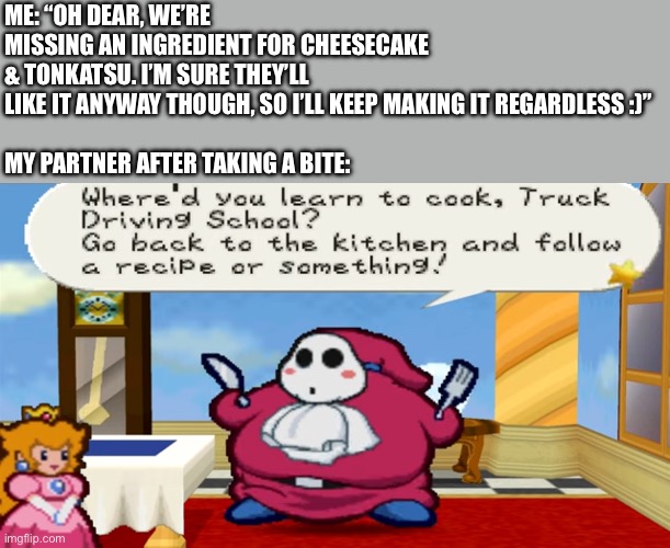 All cooks will understand | ME: “OH DEAR, WE’RE MISSING AN INGREDIENT FOR CHEESECAKE & TONKATSU. I’M SURE THEY’LL LIKE IT ANYWAY THOUGH, SO I’LL KEEP MAKING IT REGARDLESS :)”
 
MY PARTNER AFTER TAKING A BITE: | image tagged in paper mario,funny,cooking,peach,retro,feminine | made w/ Imgflip meme maker