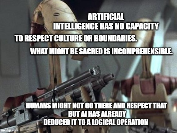 respect is an imposable concept for robots | ARTIFICIAL INTELLIGENCE HAS NO CAPACITY; TO RESPECT CULTURE OR BOUNDARIES. WHAT MIGHT BE SACRED IS INCOMPREHENSIBLE. HUMANS MIGHT NOT GO THERE AND RESPECT THAT
 BUT AI HAS ALREADY DEDUCED IT TO A LOGICAL OPERATION | image tagged in battle droid | made w/ Imgflip meme maker