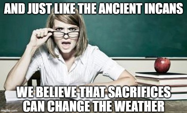 teacher | AND JUST LIKE THE ANCIENT INCANS WE BELIEVE THAT SACRIFICES CAN CHANGE THE WEATHER | image tagged in teacher | made w/ Imgflip meme maker