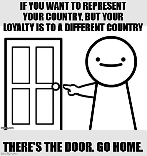 IF YOU WANT TO REPRESENT YOUR COUNTRY, BUT YOUR LOYALTY IS TO A DIFFERENT COUNTRY THERE'S THE DOOR. GO HOME. | made w/ Imgflip meme maker