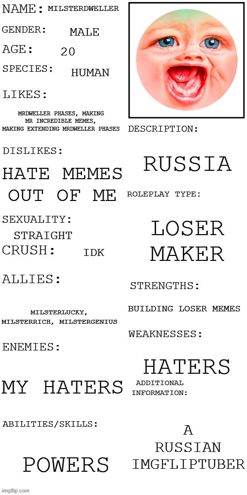My info | MILSTERDWELLER; MALE; 20; HUMAN; MRDWELLER PHASES, MAKING MR INCREDIBLE MEMES, MAKING EXTENDING MRDWELLER PHASES; RUSSIA; HATE MEMES OUT OF ME; LOSER MAKER; STRAIGHT; IDK; BUILDING LOSER MEMES; MILSTERLUCKY, MILSTERRICH, MILSTERGENIUS; HATERS; MY HATERS; A RUSSIAN IMGFLIPTUBER; POWERS | image tagged in updated roleplay oc showcase | made w/ Imgflip meme maker