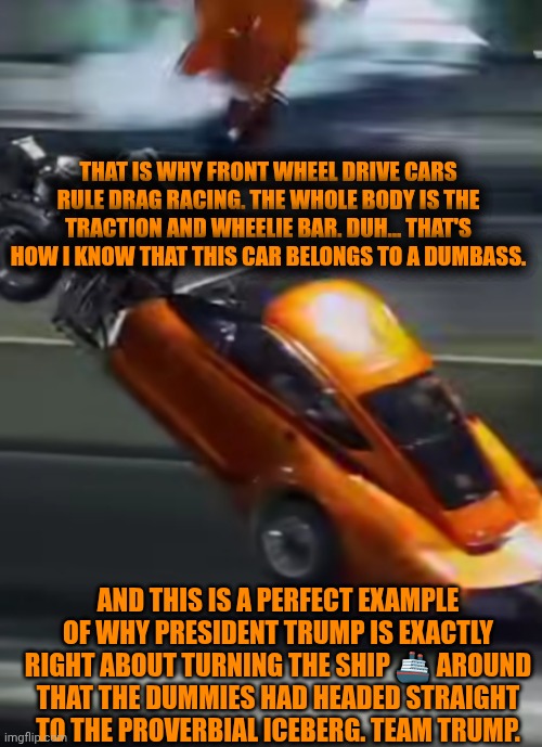 Funny | THAT IS WHY FRONT WHEEL DRIVE CARS RULE DRAG RACING. THE WHOLE BODY IS THE TRACTION AND WHEELIE BAR. DUH... THAT'S HOW I KNOW THAT THIS CAR BELONGS TO A DUMBASS. AND THIS IS A PERFECT EXAMPLE OF WHY PRESIDENT TRUMP IS EXACTLY RIGHT ABOUT TURNING THE SHIP 🚢 AROUND THAT THE DUMMIES HAD HEADED STRAIGHT TO THE PROVERBIAL ICEBERG. TEAM TRUMP. | image tagged in funny,racecar,president trump,smart,dumb,titanic | made w/ Imgflip meme maker
