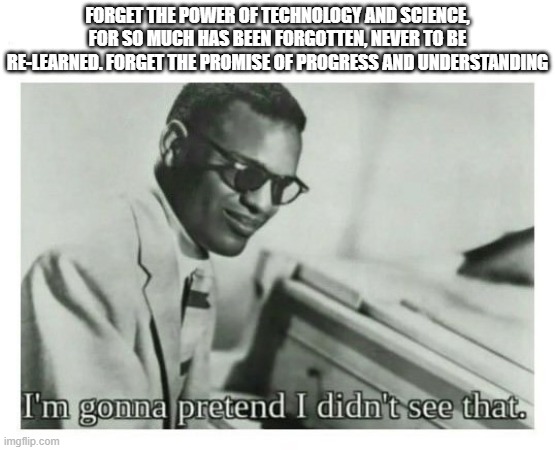 I'm gonna pretend I didn't see that | FORGET THE POWER OF TECHNOLOGY AND SCIENCE, FOR SO MUCH HAS BEEN FORGOTTEN, NEVER TO BE RE-LEARNED. FORGET THE PROMISE OF PROGRESS AND UNDERSTANDING | image tagged in i'm gonna pretend i didn't see that | made w/ Imgflip meme maker