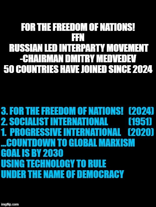 FOR THE FREEDOM OF NATIONS! ( 50 Countries join since 2024 ) | FOR THE FREEDOM OF NATIONS!
FFN
 RUSSIAN LED INTERPARTY MOVEMENT
-CHAIRMAN DMITRY MEDVEDEV
50 COUNTRIES HAVE JOINED SINCE 2024; 3. FOR THE FREEDOM OF NATIONS!   (2024)
2. SOCIALIST INTERNATIONAL            (1951)
1.  PROGRESSIVE INTERNATIONAL    (2020)

...COUNTDOWN TO GLOBAL MARXISM 
GOAL IS BY 2030
USING TECHNOLOGY TO RULE
UNDER THE NAME OF DEMOCRACY | image tagged in progressive,russia,democratic socialism,globalism,cryptocurrency,trump | made w/ Imgflip meme maker