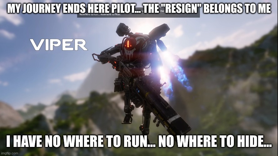 Titanfall viper intro | MY JOURNEY ENDS HERE PILOT... THE "RESIGN" BELONGS TO ME I HAVE NO WHERE TO RUN... NO WHERE TO HIDE... | image tagged in titanfall viper intro | made w/ Imgflip meme maker