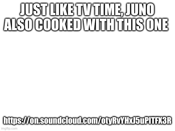 Engage | JUST LIKE TV TIME, JUNO ALSO COOKED WITH THIS ONE; https://on.soundcloud.com/otyRvYHxJ5uPlTFX3R | made w/ Imgflip meme maker