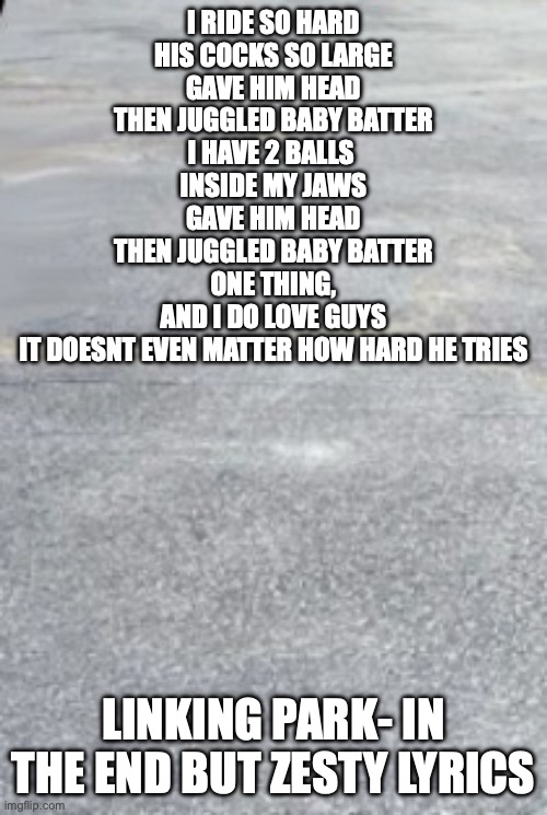 https://youtube.com/shorts/j3TsOb7mNJ0?si=13mSHT_LBh_AI_eZ | I RIDE SO HARD
HIS COCKS SO LARGE
GAVE HIM HEAD
THEN JUGGLED BABY BATTER
I HAVE 2 BALLS 
INSIDE MY JAWS
GAVE HIM HEAD
THEN JUGGLED BABY BATTER
ONE THING,
AND I DO LOVE GUYS
IT DOESNT EVEN MATTER HOW HARD HE TRIES; LINKING PARK- IN THE END BUT ZESTY LYRICS | image tagged in yes thats the vid link | made w/ Imgflip meme maker