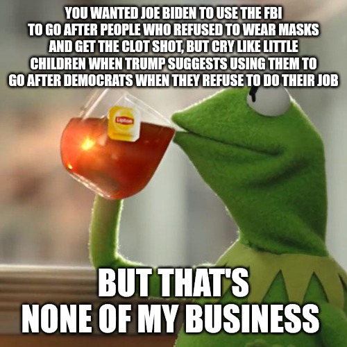 Don't get me wrong, I don't think they should be used for either. However, if you're going to be ok with one . . . . | YOU WANTED JOE BIDEN TO USE THE FBI TO GO AFTER PEOPLE WHO REFUSED TO WEAR MASKS AND GET THE CLOT SHOT, BUT CRY LIKE LITTLE CHILDREN WHEN TRUMP SUGGESTS USING THEM TO GO AFTER DEMOCRATS WHEN THEY REFUSE TO DO THEIR JOB; BUT THAT'S NONE OF MY BUSINESS | image tagged in memes,but that's none of my business,kermit the frog,democrats,donald trump,maga | made w/ Imgflip meme maker