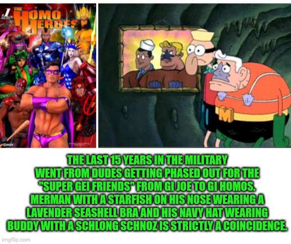 Funny | THE LAST 15 YEARS IN THE MILITARY WENT FROM DUDES GETTING PHASED OUT FOR THE "SUPER GEI FRIENDS" FROM GI JOE TO GI HOMOS. MERMAN WITH A STARFISH ON HIS NOSE WEARING A LAVENDER SEASHELL BRA AND HIS NAVY HAT WEARING BUDDY WITH A SCHLONG SCHNOZ IS STRICTLY A COINCIDENCE. | image tagged in funny,spongebob,superheroes,military humor,new,lifestyle | made w/ Imgflip meme maker