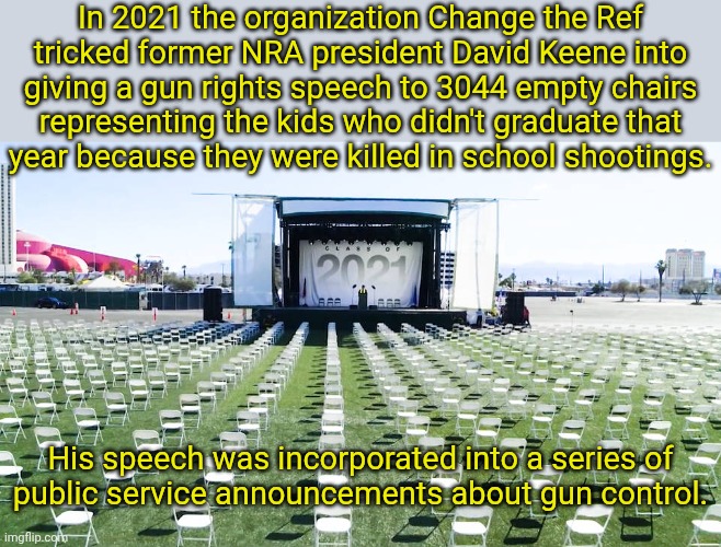What happened in Vegas came back to haunt him. | In 2021 the organization Change the Ref
tricked former NRA president David Keene into giving a gun rights speech to 3044 empty chairs
representing the kids who didn't graduate that
year because they were killed in school shootings. His speech was incorporated into a series of
public service announcements about gun control. | image tagged in nra executive giving speech to ghosts,owned,karma,violence,gun control,bamboozled | made w/ Imgflip meme maker