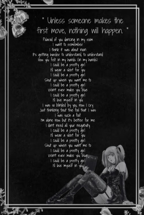 Moons Misa Temp | Polaroid of you dancing in my room
I want to remember
I think it was about noon
It's getting harder to understand, to understand
How you felt in my hands (in my hands)
I could be a pretty girl
I'll wear a skirt for you
I could be a pretty girl
Shut up when you want me to
I could be a pretty girl
Won't ever make you blue
I could be a pretty girl
I'll lose myself in you
I was so blinded by you, now I cry
Just thinking 'bout the fool that I was
I was such a fool!
I'm alone now but it's better for me
I don't need all your negativity
I could be a pretty girl
I'll wear a skirt for you
I could be a pretty girl
Shut up when you want me to
I could be a pretty girl
Won't ever make you blue
I could be a pretty girl
I'll lose myself in you | image tagged in moons misa temp | made w/ Imgflip meme maker