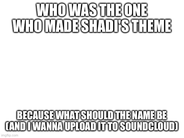 Sans of topic | WHO WAS THE ONE WHO MADE SHADI'S THEME; BECAUSE WHAT SHOULD THE NAME BE (AND I WANNA UPLOAD IT TO SOUNDCLOUD) | made w/ Imgflip meme maker