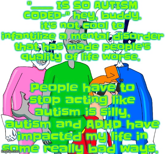 "HAHA TBH CREATURE SO AUTISM!" buddy shut up before I reach fan down yo throat and grab your ass muscle and flip it inside out. | "____ IS SO AUTISM CODED-" hey, buddy. it's not cool to infantilize a mental disorder that has made people's quality of life worse. People have to stop acting like autism is silly, autism and ADHD have impacted my life in some really bad ways. | image tagged in galacting my groove rn | made w/ Imgflip meme maker