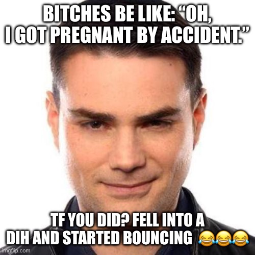 Type of shit my friends send to me at 3am | BITCHES BE LIKE: “OH, I GOT PREGNANT BY ACCIDENT.”; TF YOU DID? FELL INTO A DIH AND STARTED BOUNCING  😂😂😂 | image tagged in smug ben shapiro,politcs,anti-abort,memes,shitpost | made w/ Imgflip meme maker