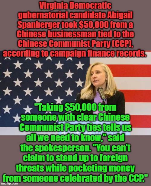 Dems are all owned by US enemies | Virginia Democratic gubernatorial candidate Abigail Spanberger took $50,000 from a Chinese businessman tied to the Chinese Communist Party (CCP), according to campaign finance records. "Taking $50,000 from someone with clear Chinese Communist Party ties tells us all we need to know," said the spokesperson. "You can’t claim to stand up to foreign threats while pocketing money from someone celebrated by the CCP." | made w/ Imgflip meme maker