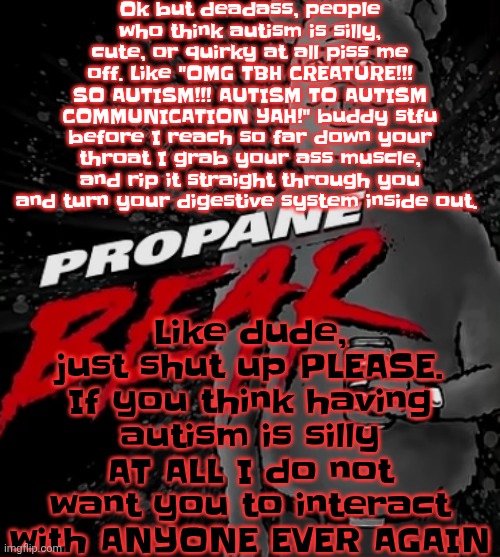 Propane bear | Ok but deadass, people who think autism is silly, cute, or quirky at all piss me off. Like "OMG TBH CREATURE!!! SO AUTISM!!! AUTISM TO AUTISM COMMUNICATION YAH!" buddy stfu before I reach so far down your throat I grab your ass muscle, and rip it straight through you and turn your digestive system inside out. Like dude, just shut up PLEASE. If you think having autism is silly AT ALL I do not want you to interact with ANYONE EVER AGAIN | image tagged in propane bear | made w/ Imgflip meme maker