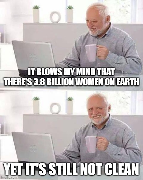 Earth's Not Clean | IT BLOWS MY MIND THAT THERE'S 3.8 BILLION WOMEN ON EARTH; YET IT'S STILL NOT CLEAN | image tagged in memes,hide the pain harold | made w/ Imgflip meme maker