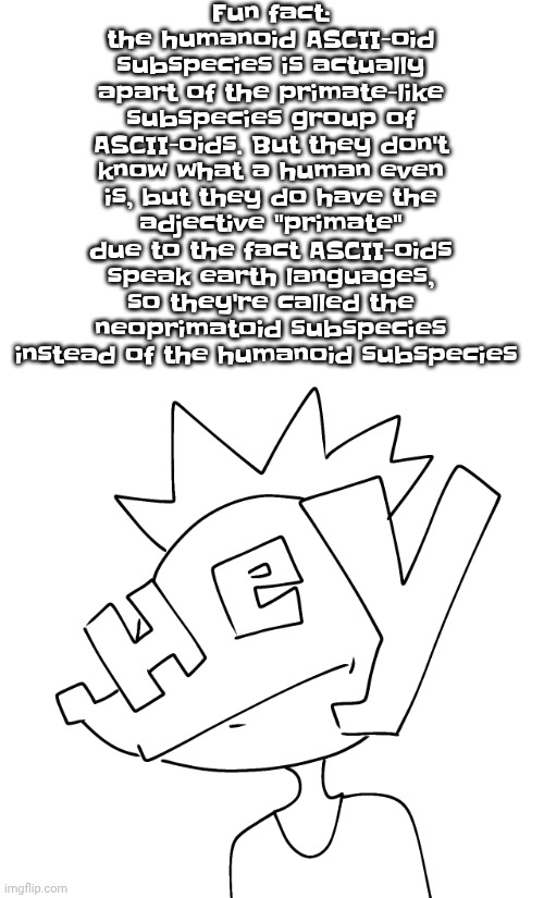 Fun fact: the humanoid ASCII-oid subspecies is actually apart of the primate-like subspecies group of ASCII-oids. But they don't know what a human even is, but they do have the adjective "primate" due to the fact ASCII-oids speak earth languages, so they're called the neoprimatoid subspecies instead of the humanoid subspecies | made w/ Imgflip meme maker