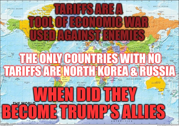 Trumps allies | TARIFFS ARE A TOOL OF ECONOMIC WAR USED AGAINST ENEMIES; THE ONLY COUNTRIES WITH NO TARIFFS ARE NORTH KOREA & RUSSIA; WHEN DID THEY BECOME TRUMP’S ALLIES | image tagged in map of the world | made w/ Imgflip meme maker