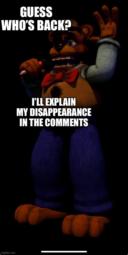 Hey. It’s been awhile | GUESS WHO’S BACK? I’LL EXPLAIN MY DISAPPEARANCE IN THE COMMENTS | image tagged in fnaf,return | made w/ Imgflip meme maker