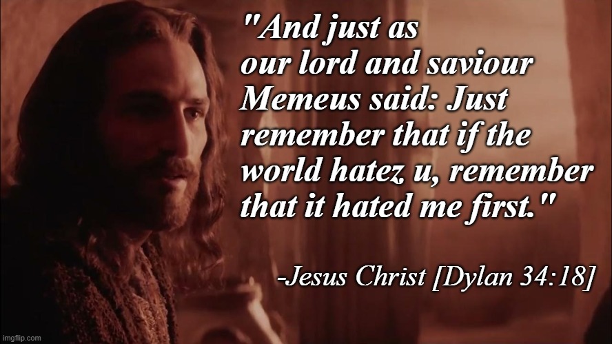 If you're ever in doubt just remeber what Jesus said... About Memeus. The thing I said.... | "And just as our lord and saviour Memeus said: Just remember that if the world hatez u, remember that it hated me first."; -Jesus Christ [Dylan 34:18] | image tagged in memez,memeus,jesus | made w/ Imgflip meme maker