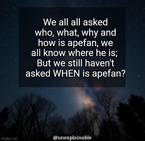 It's simply unexplainable. | We all all asked who, what, why and how is apefan, we all know where he is; 
But we still haven't asked WHEN is apefan? | image tagged in it's simply unexplainable | made w/ Imgflip meme maker